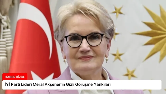 İYİ Parti Lideri Meral Akşener’in Gizli Görüşme Yankıları