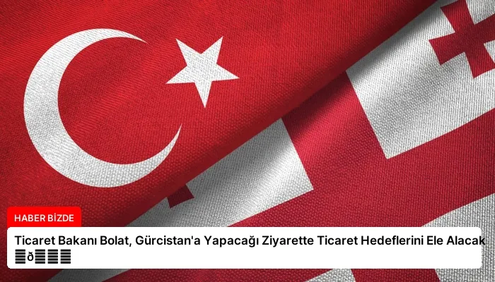 Ticaret Bakanı Bolat, Gürcistan’a Yapacağı Ziyarette Ticaret Hedeflerini Ele Alacak ⏬👇