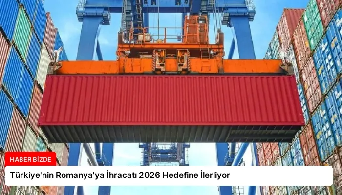 Türkiye’nin Romanya’ya İhracatı 2026 Hedefine İlerliyor
