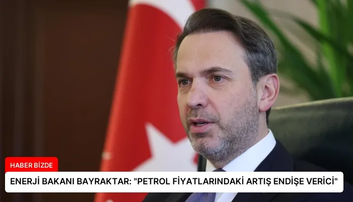 ENERJİ BAKANI BAYRAKTAR: “PETROL FİYATLARINDAKİ ARTIŞ ENDİŞE VERİCİ”