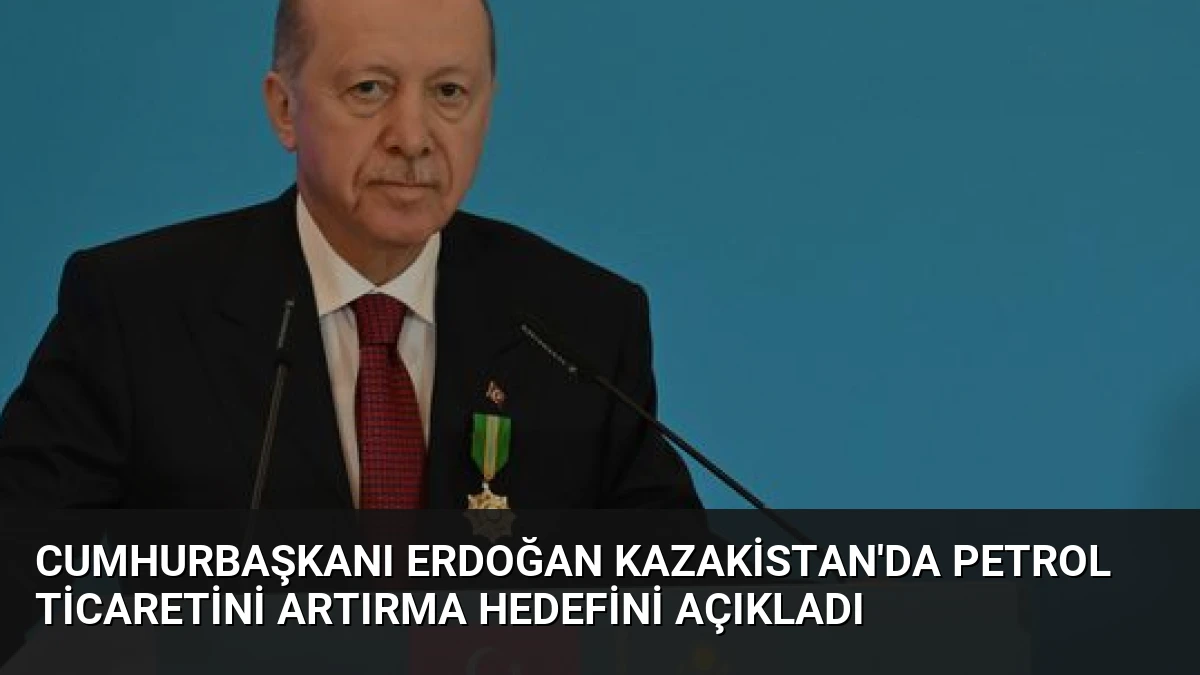 Cumhurbaşkanı Erdoğan Kazakistan’da Petrol Ticaretini Artırma Hedefini Açıkladı
