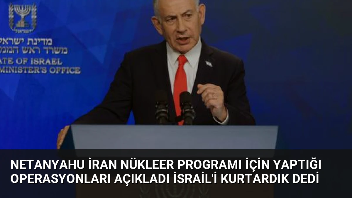 Netanyahu İran Nükleer Programı İçin Yaptığı Operasyonları Açıkladı İsrail’i Kurtardık Dedi