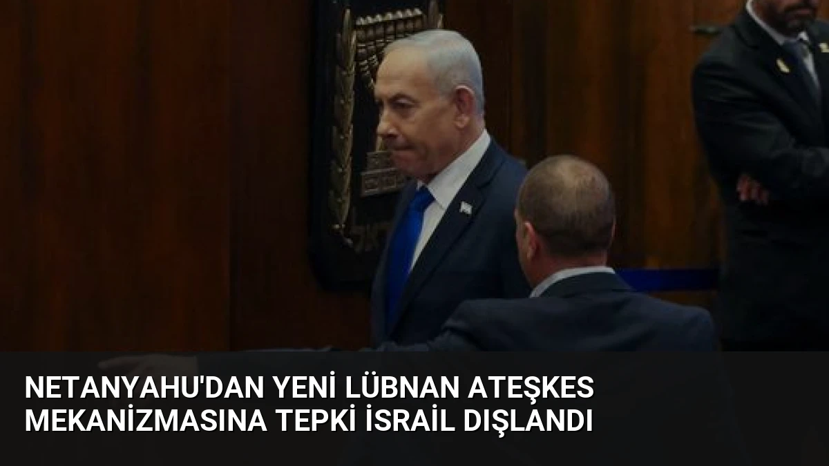 Netanyahu’dan Yeni Lübnan Ateşkes Mekanizmasına Tepki İsrail Dışlandı