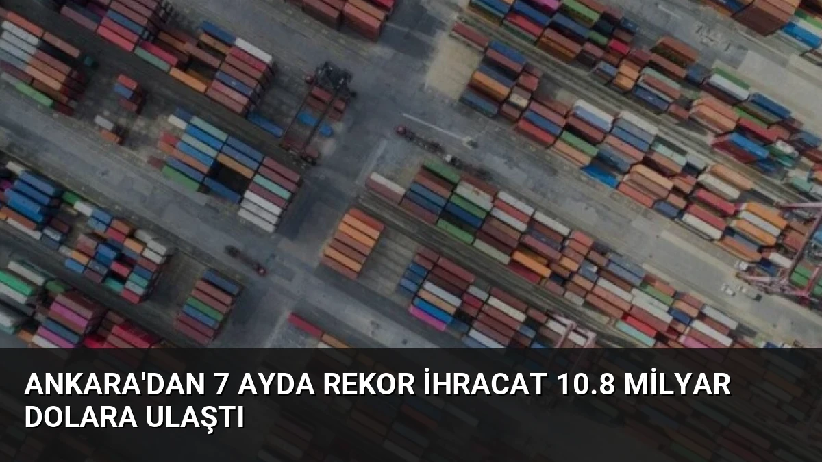 Ankara’dan 7 Ayda Rekor İhracat 10.8 Milyar Dolara Ulaştı